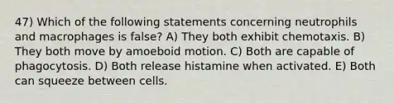 47) Which of the following statements concerning neutrophils and macrophages is false? A) They both exhibit chemotaxis. B) They both move by amoeboid motion. C) Both are capable of phagocytosis. D) Both release histamine when activated. E) Both can squeeze between cells.