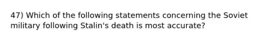 47) Which of the following statements concerning the Soviet military following Stalin's death is most accurate?