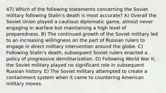 47) Which of the following statements concerning the Soviet military following Stalin's death is most accurate? A) Overall the Soviet Union played a cautious diplomatic game, almost never engaging in warfare but maintaining a high level of preparedness. B) The continued growth of the Soviet military led to an increasing willingness on the part of Russian rulers to engage in direct military intervention around the globe. C) Following Stalin's death, subsequent Soviet rulers enacted a policy of progressive demilitarization. D) Following World War II, the Soviet military played no significant role in subsequent Russian history. E) The Soviet military attempted to create a containment system when it came to countering American military moves.