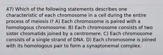 47) Which of the following statements describes one characteristic of each chromosome in a cell during the entire process of meiosis I? A) Each chromosome is paired with a homologous chromosome. B) Each chromosome consists of two sister chromatids joined by a centromere. C) Each chromosome consists of a single strand of DNA. D) Each chromosome is joined with its homologous pair to form a synaptonemal complex.