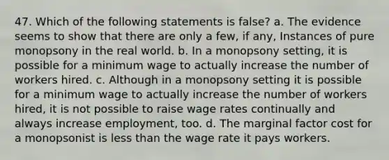 47. Which of the following statements is false? a. The evidence seems to show that there are only a few, if any, Instances of pure monopsony in the real world. b. In a monopsony setting, it is possible for a minimum wage to actually increase the number of workers hired. c. Although in a monopsony setting it is possible for a minimum wage to actually increase the number of workers hired, it is not possible to raise wage rates continually and always increase employment, too. d. The marginal factor cost for a monopsonist is <a href='https://www.questionai.com/knowledge/k7BtlYpAMX-less-than' class='anchor-knowledge'>less than</a> the wage rate it pays workers.