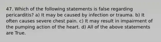 47. Which of the following statements is false regarding pericarditis? a) It may be caused by infection or trauma. b) It often causes severe chest pain. c) It may result in impairment of the pumping action of the heart. d) All of the above statements are True.