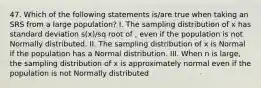 47. Which of the following statements is/are true when taking an SRS from a large population? I. The sampling distribution of x has standard deviation s(x)/sq root of , even if the population is not Normally distributed. II. The sampling distribution of x is Normal if the population has a Normal distribution. III. When n is large, the sampling distribution of x is approximately normal even if the population is not Normally distributed