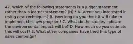 47. Which of the following statements is a judger statement rather than a learner statement? (H) * A. Aren't you interested in trying new techniques? B. How long do you think it will take to implement this new program? C. What do the studies indicate the environmental impact will be? D. How much do you estimate this will cost? E. What other companies have tried this type of sales campaign?