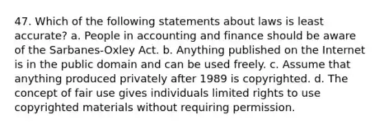 47. Which of the following statements about laws is least accurate? a. People in accounting and finance should be aware of the Sarbanes-Oxley Act. b. Anything published on the Internet is in the public domain and can be used freely. c. Assume that anything produced privately after 1989 is copyrighted. d. The concept of fair use gives individuals limited rights to use copyrighted materials without requiring permission.