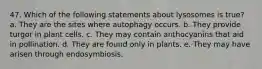 47. Which of the following statements about lysosomes is true? a. They are the sites where autophagy occurs. b. They provide turgor in plant cells. c. They may contain anthocyanins that aid in pollination. d. They are found only in plants. e. They may have arisen through endosymbiosis.