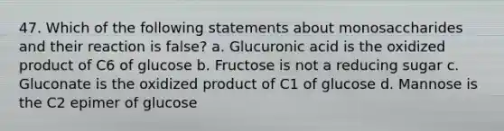 47. Which of the following statements about monosaccharides and their reaction is false? a. Glucuronic acid is the oxidized product of C6 of glucose b. Fructose is not a reducing sugar c. Gluconate is the oxidized product of C1 of glucose d. Mannose is the C2 epimer of glucose