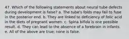 47. Which of the following statements about neural tube defects during development is false? a. The tube's folds may fail to fuse in the posterior end. b. They are linked to deficiency of folic acid in the diets of pregnant women. c. Spina bifida is one possible result. d. They can lead to the absence of a forebrain in infants. e. All of the above are true; none is false.