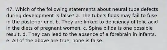 47. Which of the following statements about neural tube defects during development is false? a. The tube's folds may fail to fuse in the posterior end. b. They are linked to deficiency of folic acid in the diets of pregnant women. c. Spina bifida is one possible result. d. They can lead to the absence of a forebrain in infants. e. All of the above are true; none is false.