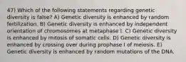 47) Which of the following statements regarding genetic diversity is false? A) Genetic diversity is enhanced by random fertilization. B) Genetic diversity is enhanced by independent orientation of chromosomes at metaphase I. C) Genetic diversity is enhanced by mitosis of somatic cells. D) Genetic diversity is enhanced by crossing over during prophase I of meiosis. E) Genetic diversity is enhanced by random mutations of the DNA.