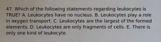 47. Which of the following statements regarding leukocytes is TRUE? A. Leukocytes have no nucleus. B. Leukocytes play a role in oxygen transport. C. Leukocytes are the largest of the formed elements. D. Leukocytes are only fragments of cells. E. There is only one kind of leukocyte.