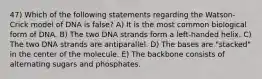 47) Which of the following statements regarding the Watson-Crick model of DNA is false? A) It is the most common biological form of DNA. B) The two DNA strands form a left-handed helix. C) The two DNA strands are antiparallel. D) The bases are "stacked" in the center of the molecule. E) The backbone consists of alternating sugars and phosphates.