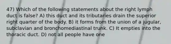 47) Which of the following statements about the right lymph duct is false? A) this duct and its tributaries drain the superior right quarter of the body. B) it forms from the union of a jugular, subclavian and bronchomediastinal trunk. C) It empties into the thoracic duct. D) not all people have one