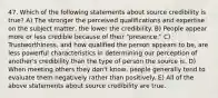 47. Which of the following statements about source credibility is true? A) The stronger the perceived qualifications and expertise on the subject matter, the lower the credibility. B) People appear more or less credible because of their "presence." C) Trustworthiness, and how qualified the person appears to be, are less powerful characteristics in determining our perception of another's credibility than the type of person the source is. D) When meeting others they don't know, people generally tend to evaluate them negatively rather than positively. E) All of the above statements about source credibility are true.