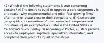 47) Which of the following statements is true concerning clusters? A) The desire to build or upgrade a core competency is one reason why entrepreneurial and other fast-growing firms often tend to locate close to their competitors. B) Clusters are geographic concentrations of interconnected companies and industries. C) An example of a cluster in the United States is California's Silicon Valley. D) According to Porter, clusters provide access to employees, suppliers, specialized information, and complementary products. E) all of the above