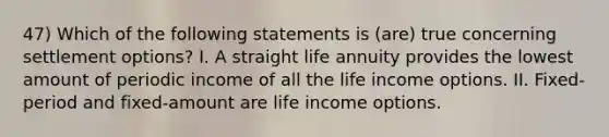 47) Which of the following statements is (are) true concerning settlement options? I. A straight life annuity provides the lowest amount of periodic income of all the life income options. II. Fixed-period and fixed-amount are life income options.