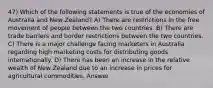 47) Which of the following statements is true of the economies of Australia and New Zealand? A) There are restrictions in the free movement of people between the two countries. B) There are trade barriers and border restrictions between the two countries. C) There is a major challenge facing marketers in Australia regarding high marketing costs for distributing goods internationally. D) There has been an increase in the relative wealth of New Zealand due to an increase in prices for agricultural commodities. Answer