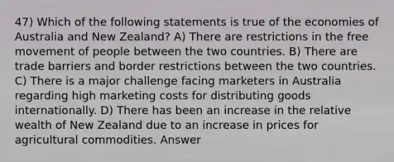 47) Which of the following statements is true of the economies of Australia and New Zealand? A) There are restrictions in the free movement of people between the two countries. B) There are trade barriers and border restrictions between the two countries. C) There is a major challenge facing marketers in Australia regarding high marketing costs for distributing goods internationally. D) There has been an increase in the relative wealth of New Zealand due to an increase in prices for agricultural commodities. Answer