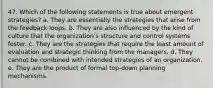 47. Which of the following statements is true about emergent strategies? a. They are essentially the strategies that arise from the feedback loops. b. They are also influenced by the kind of culture that the organization's structure and control systems foster. c. They are the strategies that require the least amount of evaluation and strategic thinking from the managers. d. They cannot be combined with intended strategies of an organization. e. They are the product of formal top-down planning mechanisms.