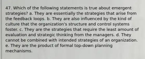 47. Which of the following statements is true about emergent strategies? a. They are essentially the strategies that arise from the feedback loops. b. They are also influenced by the kind of culture that the organization's structure and control systems foster. c. They are the strategies that require the least amount of evaluation and strategic thinking from the managers. d. They cannot be combined with intended strategies of an organization. e. They are the product of formal top-down planning mechanisms.