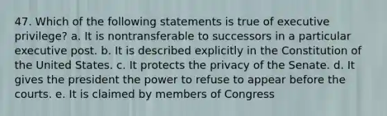 47. Which of the following statements is true of executive privilege? a. It is nontransferable to successors in a particular executive post. b. It is described explicitly in the Constitution of the United States. c. It protects the privacy of the Senate. d. It gives the president the power to refuse to appear before the courts. e. It is claimed by members of Congress