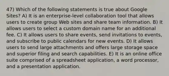 47) Which of the following statements is true about Google Sites? A) It is an enterprise-level collaboration tool that allows users to create group Web sites and share team information. B) It allows users to select a custom domain name for an additional fee. C) It allows users to share events, send invitations to events, and subscribe to public calendars for new events. D) It allows users to send large attachments and offers large storage space and superior filing and search capabilities. E) It is an online office suite comprised of a spreadsheet application, a word processor, and a presentation application.