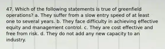 47. Which of the following statements is true of greenfield operations? a. They suffer from a slow entry speed of at least one to several years. b. They face difficulty in achieving effective equity and management control. c. They are cost effective and free from risk. d. They do not add any new capacity to an industry.