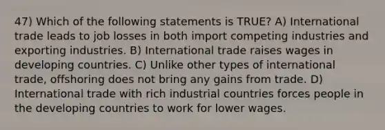 47) Which of the following statements is TRUE? A) International trade leads to job losses in both import competing industries and exporting industries. B) International trade raises wages in developing countries. C) Unlike other types of international trade, offshoring does not bring any gains from trade. D) International trade with rich industrial countries forces people in the developing countries to work for lower wages.