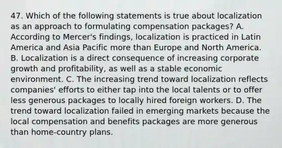 47. Which of the following statements is true about localization as an approach to formulating compensation packages? A. According to Mercer's findings, localization is practiced in Latin America and Asia Pacific more than Europe and North America. B. Localization is a direct consequence of increasing corporate growth and profitability, as well as a stable economic environment. C. The increasing trend toward localization reflects companies' efforts to either tap into the local talents or to offer less generous packages to locally hired foreign workers. D. The trend toward localization failed in emerging markets because the local compensation and benefits packages are more generous than home-country plans.