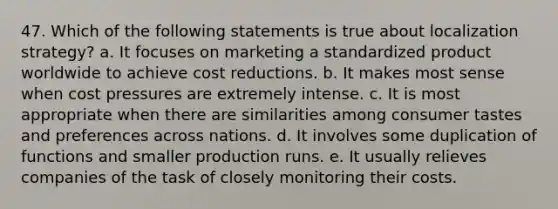 47. Which of the following statements is true about localization strategy? a. It focuses on marketing a standardized product worldwide to achieve cost reductions. b. It makes most sense when cost pressures are extremely intense. c. It is most appropriate when there are similarities among consumer tastes and preferences across nations. d. It involves some duplication of functions and smaller production runs. e. It usually relieves companies of the task of closely monitoring their costs.