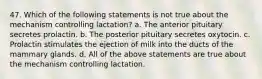 47. Which of the following statements is not true about the mechanism controlling lactation? a. The anterior pituitary secretes prolactin. b. The posterior pituitary secretes oxytocin. c. Prolactin stimulates the ejection of milk into the ducts of the mammary glands. d. All of the above statements are true about the mechanism controlling lactation.