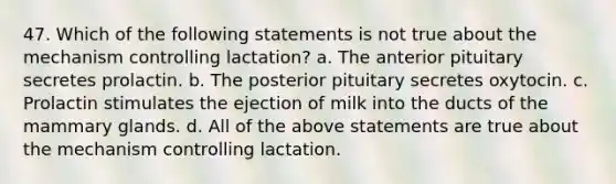 47. Which of the following statements is not true about the mechanism controlling lactation? a. The anterior pituitary secretes prolactin. b. The posterior pituitary secretes oxytocin. c. Prolactin stimulates the ejection of milk into the ducts of the mammary glands. d. All of the above statements are true about the mechanism controlling lactation.