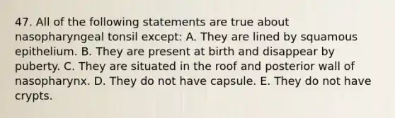 47. All of the following statements are true about nasopharyngeal tonsil except: A. They are lined by squamous epithelium. B. They are present at birth and disappear by puberty. C. They are situated in the roof and posterior wall of nasopharynx. D. They do not have capsule. E. They do not have crypts.