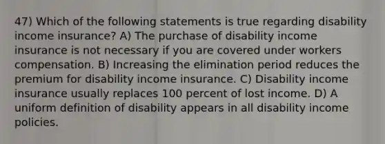 47) Which of the following statements is true regarding disability income insurance? A) The purchase of disability income insurance is not necessary if you are covered under workers compensation. B) Increasing the elimination period reduces the premium for disability income insurance. C) Disability income insurance usually replaces 100 percent of lost income. D) A uniform definition of disability appears in all disability income policies.