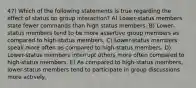 47) Which of the following statements is true regarding the effect of status on group interaction? A) Lower-status members state fewer commands than high status members. B) Lower-status members tend to be more assertive group members as compared to high-status members. C) Lower-status members speak more often as compared to high-status members. D) Lower-status members interrupt others more often compared to high-status members. E) As compared to high-status members, lower-status members tend to participate in group discussions more actively.