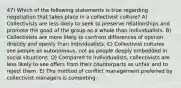 47) Which of the following statements is true regarding negotiation that takes place in a collectivist culture? A) Collectivists are less likely to seek to preserve relationships and promote the good of the group as a whole than individualists. B) Collectivists are more likely to confront differences of opinion directly and openly than individualists. C) Collectivist cultures see people as autonomous, not as people deeply embedded in social situations. D) Compared to individualists, collectivists are less likely to see offers from their counterparts as unfair and to reject them. E) The method of conflict management preferred by collectivist managers is competing.