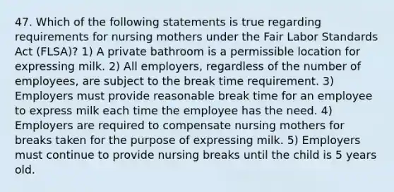 47. Which of the following statements is true regarding requirements for nursing mothers under the Fair Labor Standards Act (FLSA)? 1) A private bathroom is a permissible location for expressing milk. 2) All employers, regardless of the number of employees, are subject to the break time requirement. 3) Employers must provide reasonable break time for an employee to express milk each time the employee has the need. 4) Employers are required to compensate nursing mothers for breaks taken for the purpose of expressing milk. 5) Employers must continue to provide nursing breaks until the child is 5 years old.