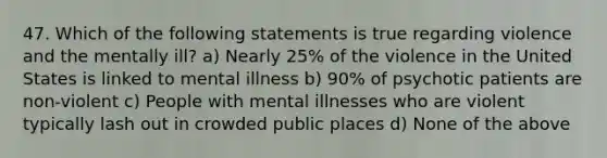 47. Which of the following statements is true regarding violence and the mentally ill? a) Nearly 25% of the violence in the United States is linked to mental illness b) 90% of psychotic patients are non-violent c) People with mental illnesses who are violent typically lash out in crowded public places d) None of the above