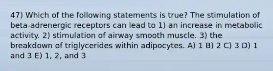 47) Which of the following statements is true? The stimulation of beta-adrenergic receptors can lead to 1) an increase in metabolic activity. 2) stimulation of airway smooth muscle. 3) the breakdown of triglycerides within adipocytes. A) 1 B) 2 C) 3 D) 1 and 3 E) 1, 2, and 3