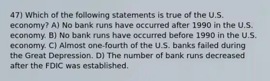 47) Which of the following statements is true of the U.S. economy? A) No bank runs have occurred after 1990 in the U.S. economy. B) No bank runs have occurred before 1990 in the U.S. economy. C) Almost one-fourth of the U.S. banks failed during the Great Depression. D) The number of bank runs decreased after the FDIC was established.