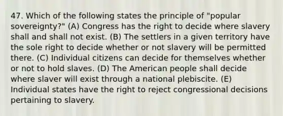 47. Which of the following states the principle of "popular sovereignty?" (A) Congress has the right to decide where slavery shall and shall not exist. (B) The settlers in a given territory have the sole right to decide whether or not slavery will be permitted there. (C) Individual citizens can decide for themselves whether or not to hold slaves. (D) The American people shall decide where slaver will exist through a national plebiscite. (E) Individual states have the right to reject congressional decisions pertaining to slavery.