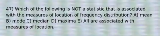 47) Which of the following is NOT a statistic that is associated with the measures of location of frequency distribution? A) mean B) mode C) median D) maxima E) All are associated with measures of location.