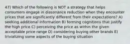 47) Which of the following is NOT a strategy that helps consumers engage in dissonance reduction when they encounter prices that are significantly different from their expectations? A) seeking additional information B) forming cognitions that justify the high price C) perceiving the price as within the given acceptable price range D) considering buying other brands E) trivializing some aspects of the buying situation