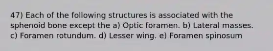 47) Each of the following structures is associated with the sphenoid bone except the a) Optic foramen. b) Lateral masses. c) Foramen rotundum. d) Lesser wing. e) Foramen spinosum