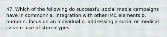 47. Which of the following do successful social media campaigns have in common? a. integration with other IMC elements b. humor c. focus on an individual d. addressing a social or medical issue e. use of stereotypes