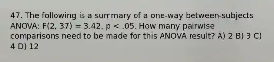 47. The following is a summary of a one-way between-subjects ANOVA: F(2, 37) = 3.42, p < .05. How many pairwise comparisons need to be made for this ANOVA result? A) 2 B) 3 C) 4 D) 12