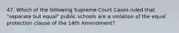 47. Which of the following Supreme Court Cases ruled that "separate but equal" public schools are a violation of the equal protection clause of the 14th Amendment?