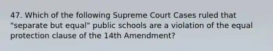 47. Which of the following Supreme Court Cases ruled that "separate but equal" public schools are a violation of the equal protection clause of the 14th Amendment?