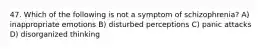 47. Which of the following is not a symptom of schizophrenia? A) inappropriate emotions B) disturbed perceptions C) panic attacks D) disorganized thinking