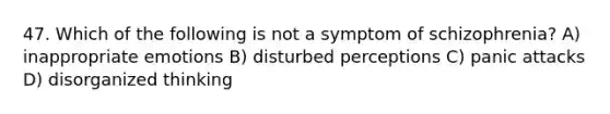 47. Which of the following is not a symptom of schizophrenia? A) inappropriate emotions B) disturbed perceptions C) panic attacks D) disorganized thinking